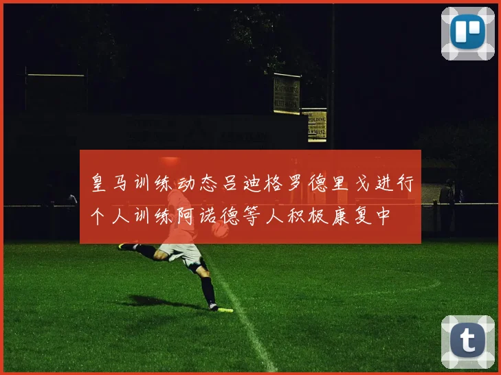 皇马训练动态吕迪格罗德里戈进行个人训练阿诺德等人积极康复中