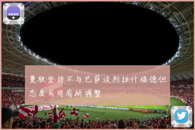曼联坚持不与巴萨谈判拉什福德但态度或将有所调整