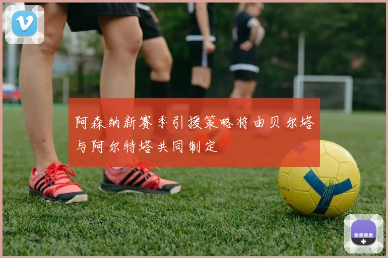 阿森纳新赛季引援策略将由贝尔塔与阿尔特塔共同制定