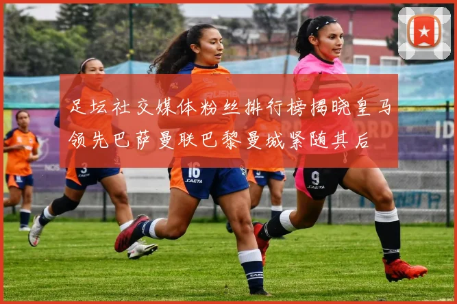 足坛社交媒体粉丝排行榜揭晓皇马领先巴萨曼联巴黎曼城紧随其后