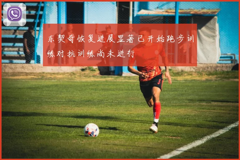 东契奇恢复进展显著已开始跑步训练对抗训练尚未进行