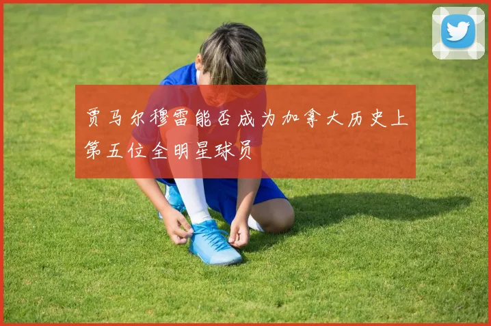 贾马尔穆雷能否成为加拿大历史上第五位全明星球员