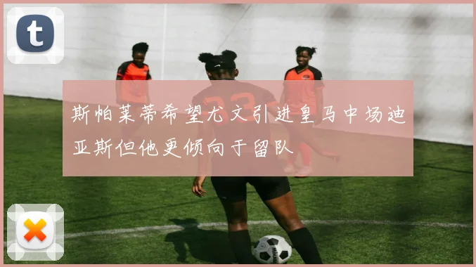 斯帕莱蒂希望尤文引进皇马中场迪亚斯但他更倾向于留队