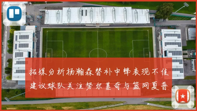 拓媒分析杨瀚森替补中锋表现不佳建议球队关注努尔基奇与篮网夏普