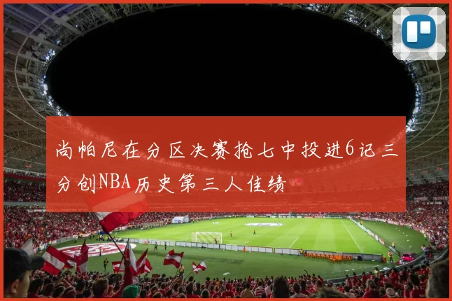 尚帕尼在分区决赛抢七中投进6记三分创NBA历史第三人佳绩