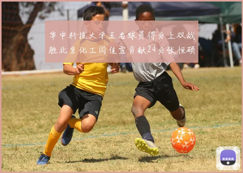 华中科技大学五名球员得分上双战胜北京化工闫佳雪贡献24分张恒硕斩获25分8篮板8助攻