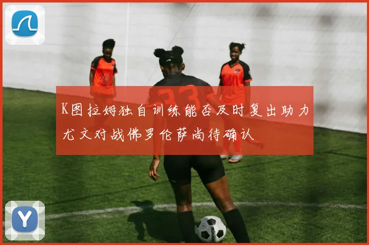 K图拉姆独自训练能否及时复出助力尤文对战佛罗伦萨尚待确认