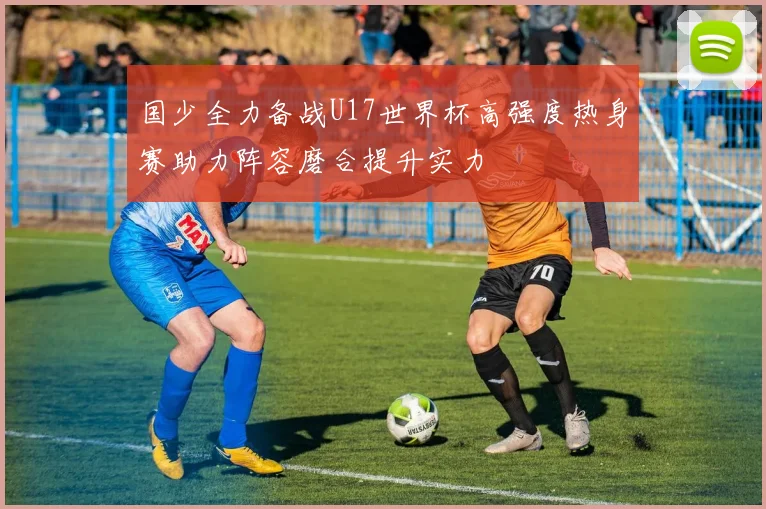 国少全力备战U17世界杯高强度热身赛助力阵容磨合提升实力