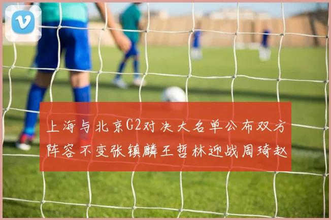 上海与北京G2对决大名单公布双方阵容不变张镇麟王哲林迎战周琦赵睿